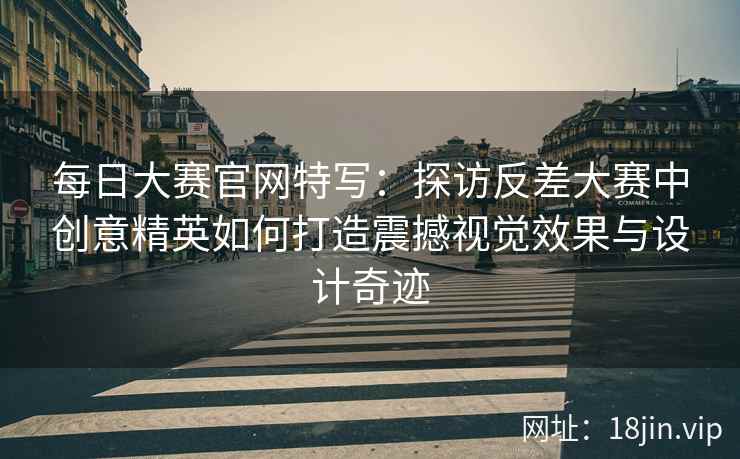 每日大赛官网特写：探访反差大赛中创意精英如何打造震撼视觉效果与设计奇迹