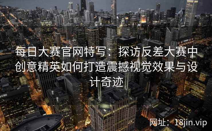 每日大赛官网特写：探访反差大赛中创意精英如何打造震撼视觉效果与设计奇迹