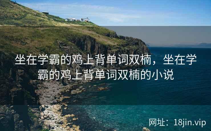 坐在学霸的鸡上背单词双楠，坐在学霸的鸡上背单词双楠的小说