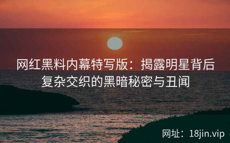 网红黑料内幕特写版：揭露明星背后复杂交织的黑暗秘密与丑闻