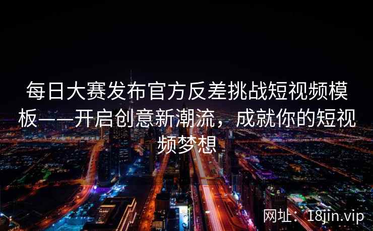 每日大赛发布官方反差挑战短视频模板——开启创意新潮流，成就你的短视频梦想