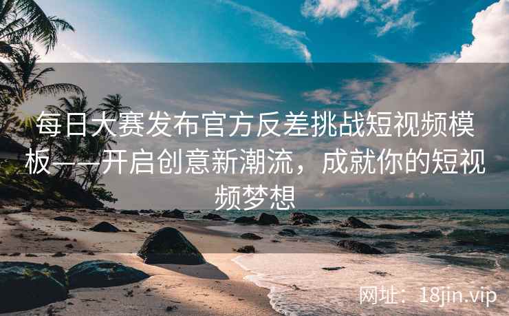 每日大赛发布官方反差挑战短视频模板——开启创意新潮流，成就你的短视频梦想